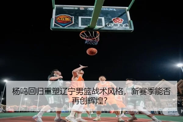 杨鸣回归重塑辽宁男篮战术风格，新赛季能否再创辉煌？