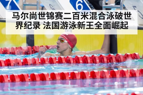 马尔尚世锦赛二百米混合泳破世界纪录 法国游泳新王全面崛起