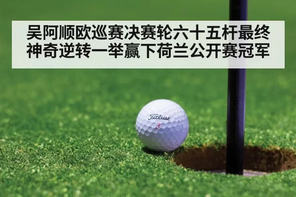 吴阿顺欧巡赛决赛轮六十五杆最终神奇逆转一举赢下荷兰公开赛冠军